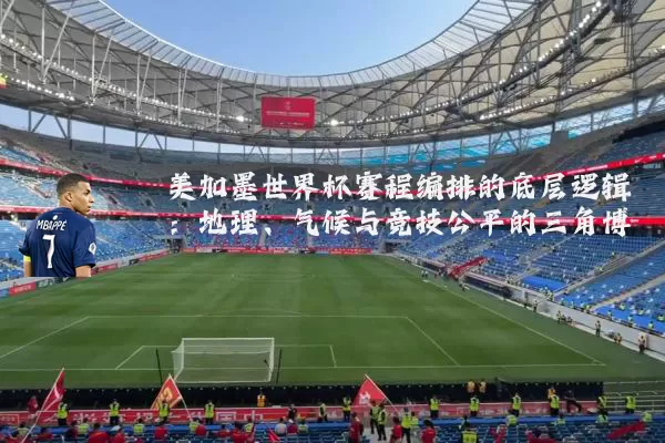 美加墨世界杯赛程编排的底层逻辑：地理、气候与竞技公平的三角博弈