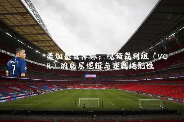 美加墨世界杯:视频裁判组(VOR)的底层逻辑与赛制适配性