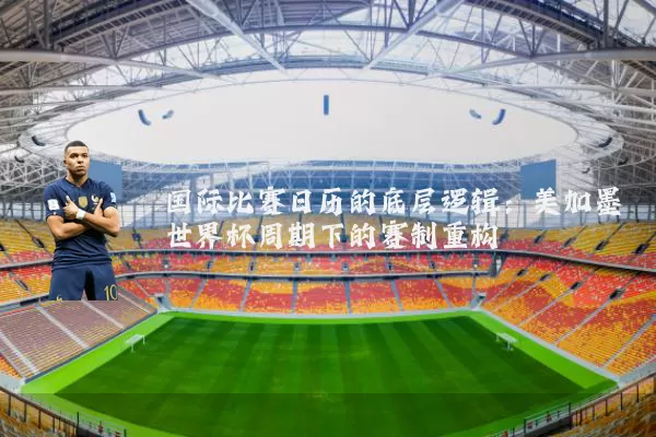 国际比赛日历的底层逻辑：美加墨世界杯周期下的赛制重构