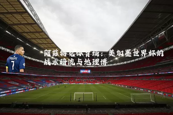 阿兹特克体育场：美加墨世界杯的战术暗流与地理博弈