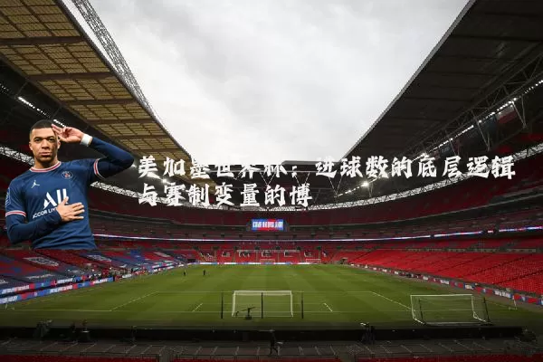 美加墨世界杯:进球数的底层逻辑与赛制变量的博弈